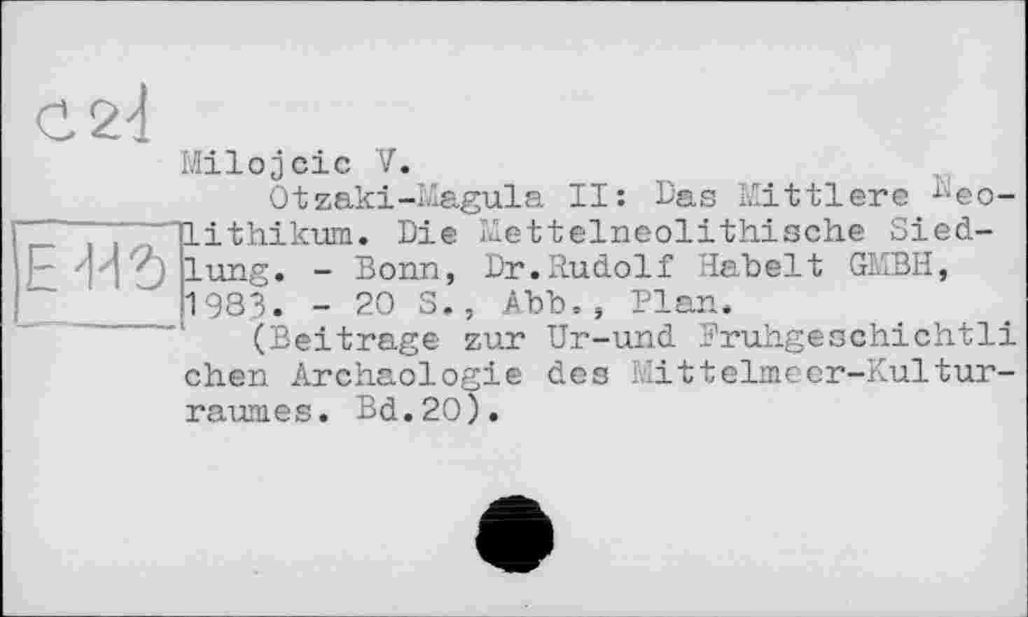 ﻿С 24
Milojcic V.
Otzaki-Magula II: Das Mittlere део-~ TLithikum. Die mettelneolithische Sied-Em lung. - Bonn, Dr.Rudolf Habelt GMBH, 1983. -203., Abb., Plan.
(Beitrage zur Ur-und Eruhgeschichtli chen Archäologie des Mittelmєer-Kulturraumes. Bd.2O).